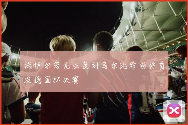 诺伊尔若无法复训乌尔比希或将首发德国杯决赛