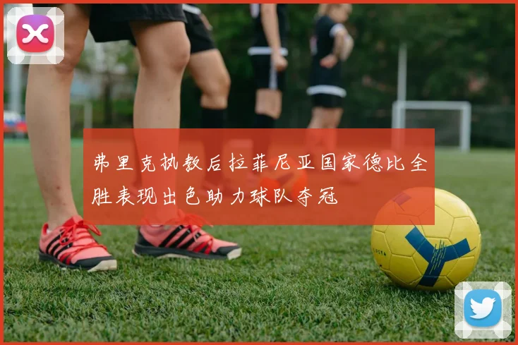 弗里克执教后拉菲尼亚国家德比全胜表现出色助力球队夺冠