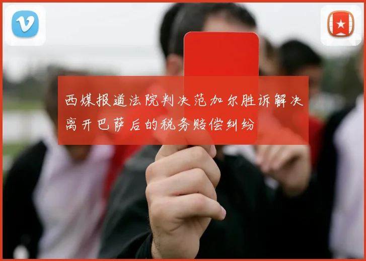 西媒报道法院判决范加尔胜诉解决离开巴萨后的税务赔偿纠纷