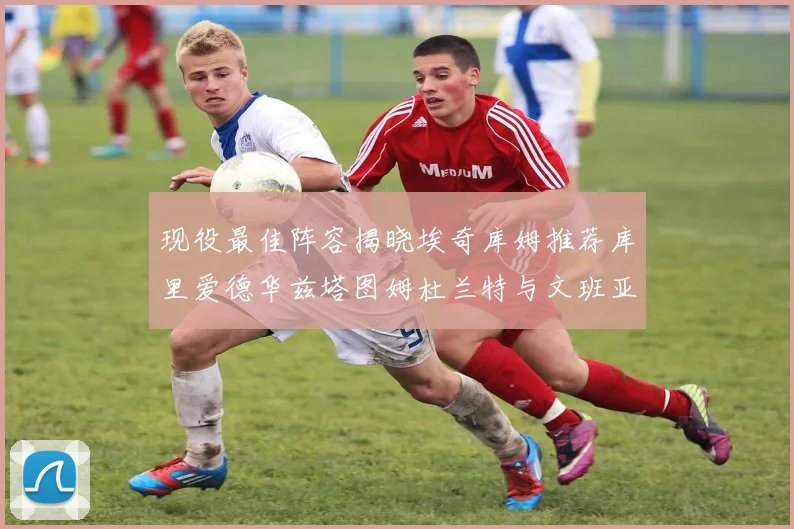 现役最佳阵容揭晓埃奇库姆推荐库里爱德华兹塔图姆杜兰特与文班亚马