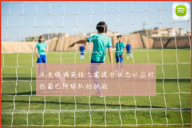 沃克强调英格兰需提升状态以应对西葡巴阿球队的挑战
