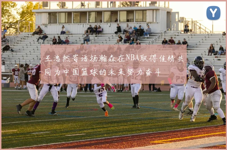 王浩然寄语杨瀚森在NBA取得佳绩共同为中国篮球的未来努力奋斗