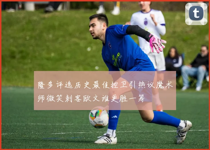 隆多评选历史最佳控卫引热议魔术师微笑刺客欧文谁更胜一筹
