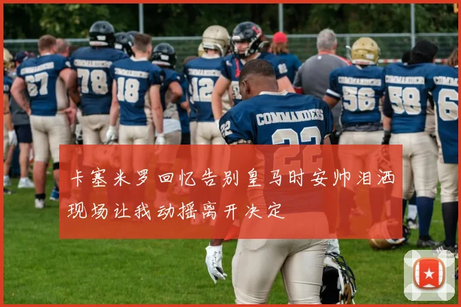 卡塞米罗回忆告别皇马时安帅泪洒现场让我动摇离开决定
