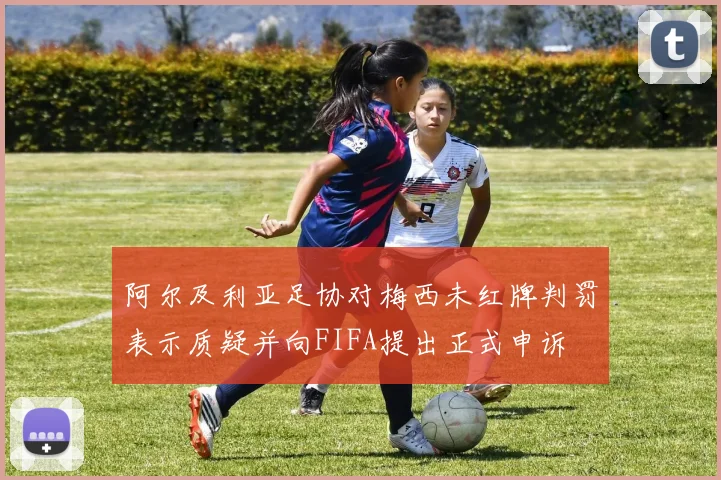 阿尔及利亚足协对梅西未红牌判罚表示质疑并向FIFA提出正式申诉