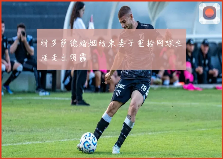特罗萨德婚姻结束妻子重拾网球生活走出阴霾