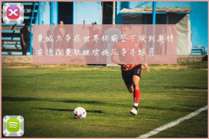 曼城力争在世界杯前签下埃利奥特安德森曼联继续施压争夺球员