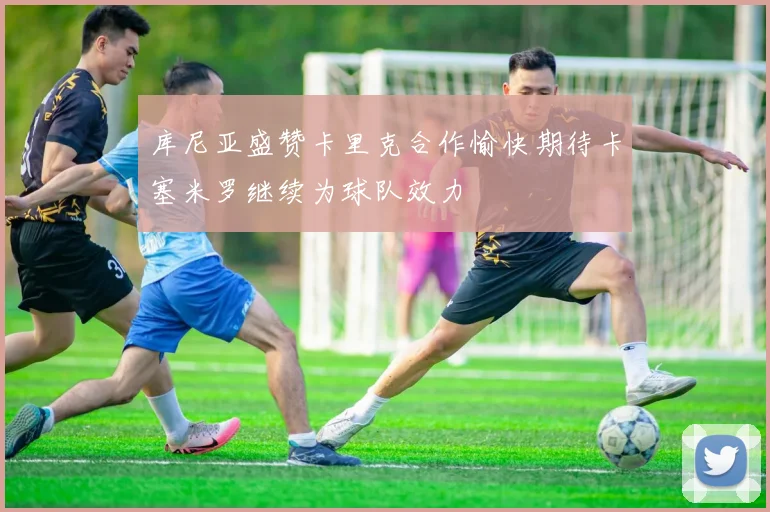 库尼亚盛赞卡里克合作愉快期待卡塞米罗继续为球队效力