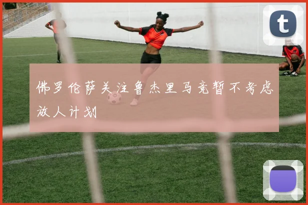 佛罗伦萨关注鲁杰里马竞暂不考虑放人计划