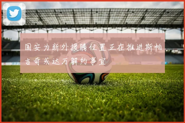 国安为新外援腾位置正在推进斯帕吉奇或达万解约事宜