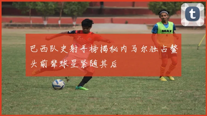 巴西队史射手榜揭秘内马尔独占鳌头前辈球星紧随其后