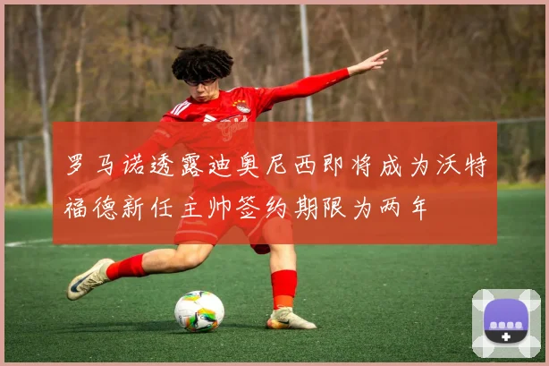 罗马诺透露迪奥尼西即将成为沃特福德新任主帅签约期限为两年