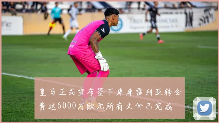 皇马正式宣布签下库库雷利亚转会费达6000万欧元所有文件已完成