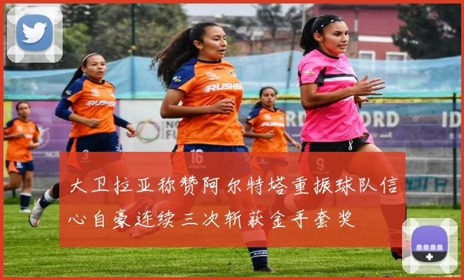 大卫拉亚称赞阿尔特塔重振球队信心自豪连续三次斩获金手套奖