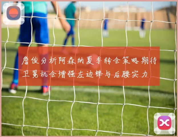詹俊分析阿森纳夏季转会策略期待卫冕机会增强左边锋与后腰实力