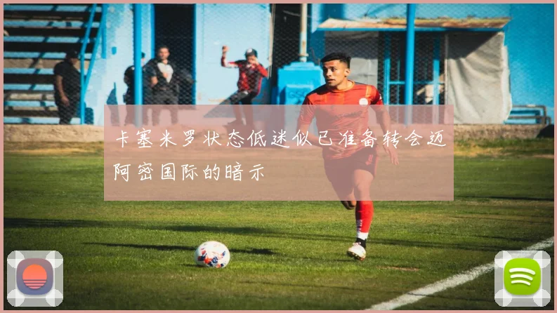 卡塞米罗状态低迷似已准备转会迈阿密国际的暗示