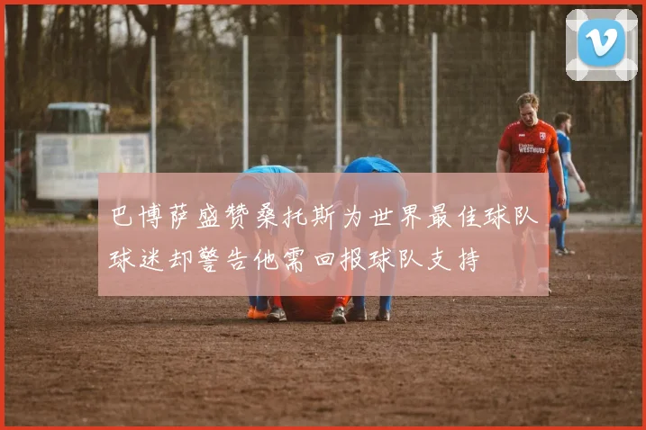 巴博萨盛赞桑托斯为世界最佳球队球迷却警告他需回报球队支持